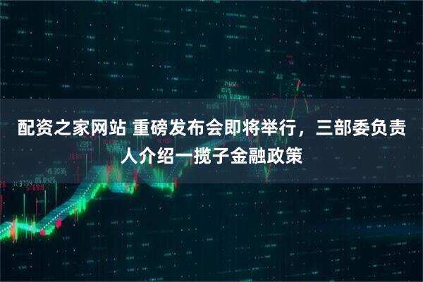配资之家网站 重磅发布会即将举行，三部委负责人介绍一揽子金融政策