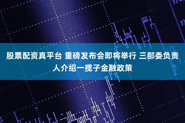 股票配资真平台 重磅发布会即将举行 三部委负责人介绍一揽子金融政策