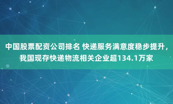 中国股票配资公司排名 快递服务满意度稳步提升，我国现存快递物流相关企业超134.1万家