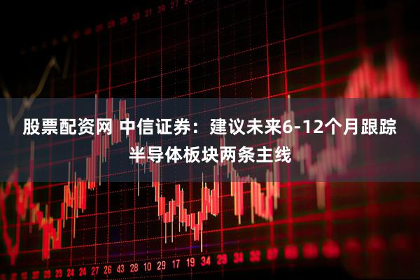 股票配资网 中信证券：建议未来6-12个月跟踪半导体板块两条主线