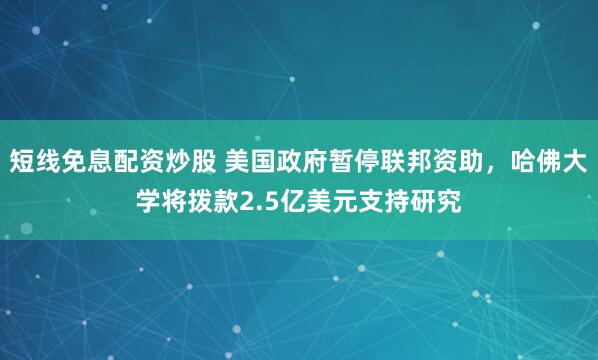 短线免息配资炒股 美国政府暂停联邦资助，哈佛大学将拨款2.5亿美元支持研究