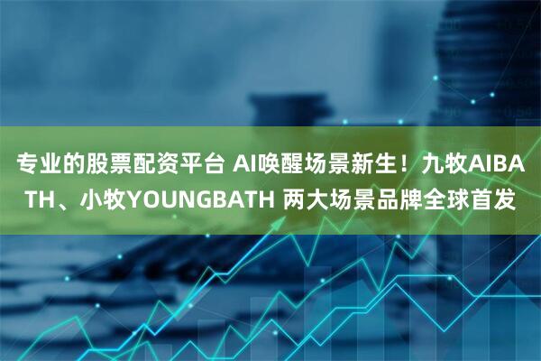 专业的股票配资平台 AI唤醒场景新生！九牧AIBATH、小牧YOUNGBATH 两大场景品牌全球首发