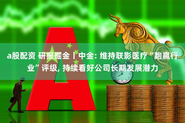 a股配资 研报掘金丨中金: 维持联影医疗“跑赢行业”评级, 持续看好公司长期发展潜力