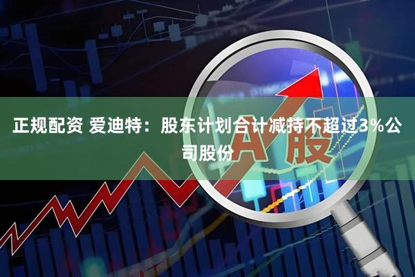 正规配资 爱迪特：股东计划合计减持不超过3%公司股份