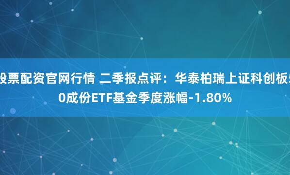 股票配资官网行情 二季报点评：华泰柏瑞上证科创板50成份ETF基金季度涨幅-1.80%