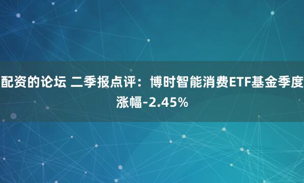 配资的论坛 二季报点评：博时智能消费ETF基金季度涨幅-2.45%