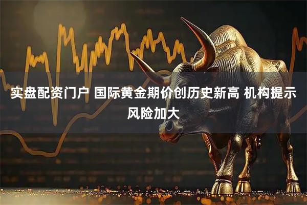 实盘配资门户 国际黄金期价创历史新高 机构提示风险加大