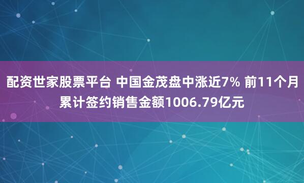 配资世家股票平台 中国金茂盘中涨近7% 前11个月累计签约销售金额1006.79亿元