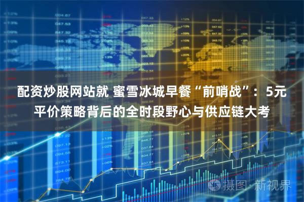 配资炒股网站就 蜜雪冰城早餐“前哨战”：5元平价策略背后的全时段野心与供应链大考