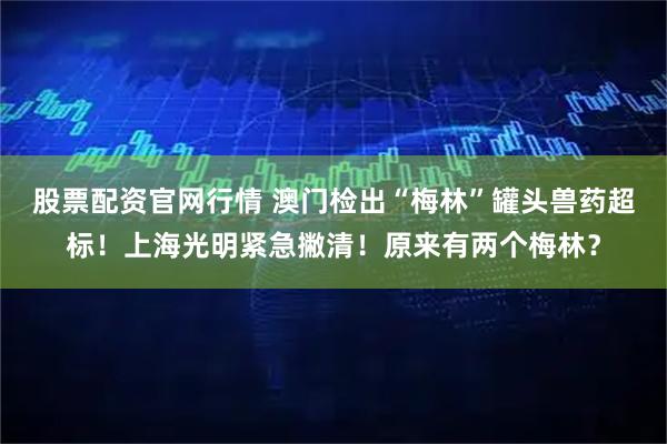 股票配资官网行情 澳门检出“梅林”罐头兽药超标！上海光明紧急撇清！原来有两个梅林？