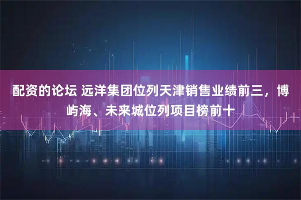 配资的论坛 远洋集团位列天津销售业绩前三，博屿海、未来城位列项目榜前十