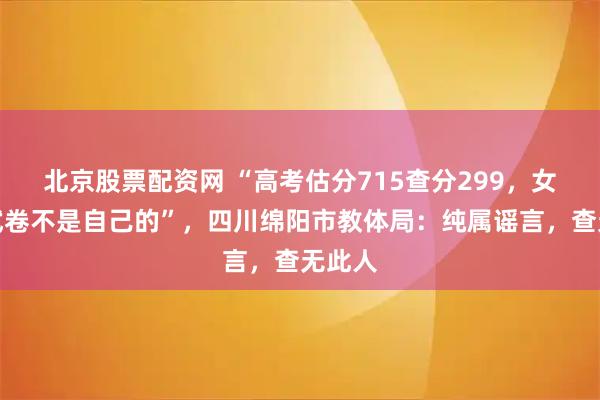 北京股票配资网 “高考估分715查分299，女孩称试卷不是自己的”，四川绵阳市教体局：纯属谣言，查无此人