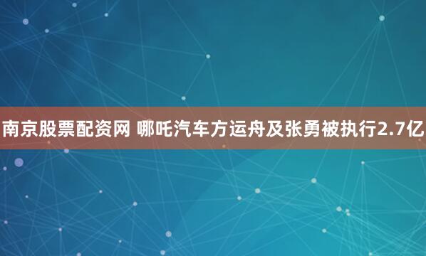 南京股票配资网 哪吒汽车方运舟及张勇被执行2.7亿